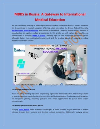 MBBS in Russia: A Gateway to International
Medical Education
Are you considering pursuing an MBBS degree abroad? Look no further than Russia, a country renowned
for its excellence in medical education. With top-notch universities like Crimea Federal University,
Northern State Medical University, and Siberian State Medical University, Russia offers a plethora of
opportunities for aspiring medical professionals. In this article, we will explore the benefits and
opportunities of studying MBBS in Russia, shedding light on the exceptional education system,
affordable tuition fees, multicultural environment, and the practical aspects of pursuing a medical
degree in this diverse country.
The Prestige of MBBS in Russia
Russia has a long-standing reputation for providing high-quality medical education. The country is home
to several prestigious medical universities that offer world-class programs. The Russian medical degrees
are recognized globally, providing graduates with ample opportunities to pursue their careers
internationally.
The Advantages of Studying MBBS Abroad
Studying MBBS abroad offers numerous advantages. It allows students to gain exposure to diverse
cultures, broaden their horizons, and develop a global perspective. Additionally, studying abroad
 