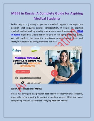 MBBS in Russia: A Complete Guide for Aspiring
Medical Students
Embarking on a journey to pursue a medical degree is an important
decision that requires careful consideration. If you're an aspiring
medical student seeking quality education at an affordable cost, MBBS
in Russia might be a viable option for you. In this comprehensive guide,
we will explore the benefits, admission process, curriculum, and
lifestyle aspects of studying medicine in Russia.
Why Choose Russia for MBBS?
Russia has emerged as a popular destination for international students,
especially those aspiring to pursue a medical career. Here are some
compelling reasons to consider studying MBBS in Russia:
 
