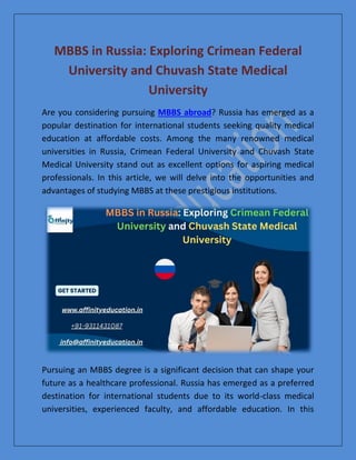 MBBS in Russia: Exploring Crimean Federal
University and Chuvash State Medical
University
Are you considering pursuing MBBS abroad? Russia has emerged as a
popular destination for international students seeking quality medical
education at affordable costs. Among the many renowned medical
universities in Russia, Crimean Federal University and Chuvash State
Medical University stand out as excellent options for aspiring medical
professionals. In this article, we will delve into the opportunities and
advantages of studying MBBS at these prestigious institutions.
Pursuing an MBBS degree is a significant decision that can shape your
future as a healthcare professional. Russia has emerged as a preferred
destination for international students due to its world-class medical
universities, experienced faculty, and affordable education. In this
 