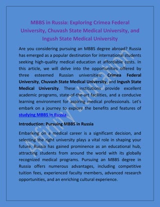 MBBS in Russia: Exploring Crimea Federal
University, Chuvash State Medical University, and
Ingush State Medical University
Are you considering pursuing an MBBS degree abroad? Russia
has emerged as a popular destination for international students
seeking high-quality medical education at affordable costs. In
this article, we will delve into the opportunities offered by
three esteemed Russian universities: Crimea Federal
University, Chuvash State Medical University, and Ingush State
Medical University. These institutions provide excellent
academic programs, state-of-the-art facilities, and a conducive
learning environment for aspiring medical professionals. Let's
embark on a journey to explore the benefits and features of
studying MBBS in Russia.
Introduction: Pursuing MBBS in Russia
Embarking on a medical career is a significant decision, and
selecting the right university plays a vital role in shaping your
future. Russia has gained prominence as an educational hub,
attracting students from around the world with its globally
recognized medical programs. Pursuing an MBBS degree in
Russia offers numerous advantages, including competitive
tuition fees, experienced faculty members, advanced research
opportunities, and an enriching cultural experience.
 