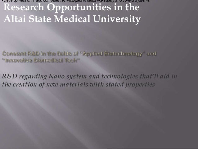 Research Opportunities in the
Altai State Medical University
R&D regarding Nano system and technologies that’ll aid in
the creation of new materials with stated properties
•Development of IT and computer technologies in fields like safety and control systems.
 