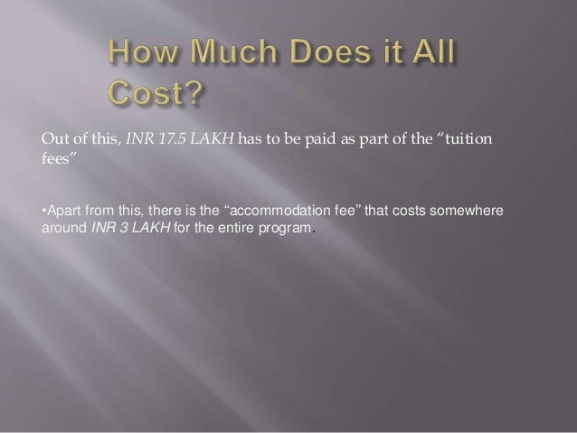 Out of this, INR 17.5 LAKH has to be paid as part of the “tuition
fees”
•Apart from this, there is the “accommodation fee” that costs somewhere
around INR 3 LAKH for the entire program.
 