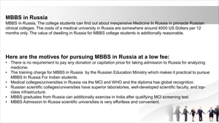 MBBS in Russia
MBBS in Russia, The college students can find out about inexpensive Medicine In Russia in pinnacle Russian
clinical colleges. The costs of a medical university in Russia are somewhere around 4000 US Dollars per 12
months only. The value of dwelling in Russia for MBBS college students is additionally reasonable.
Here are the motives for pursuing MBBS in Russia at a low fee:
• There is no requirement to pay any donation or capitation price for taking admission to Russia for analyzing
medicine.
• The training charge for MBBS in Russia by the Russian Education Ministry which makes it practical to pursue
MBBS In Russia For Indian students.
• Medical colleges/universities in Russia via the MCI and WHO and the diploma has global recognition.
• Russian scientific colleges/universities have superior laboratories, well-developed scientific faculty, and top-
class infrastructure.
• MBBS graduates from Russia can additionally exercise in India after qualifying MCI screening test.
• MBBS Admission In Russia scientific universities is very effortless and convenient.
 