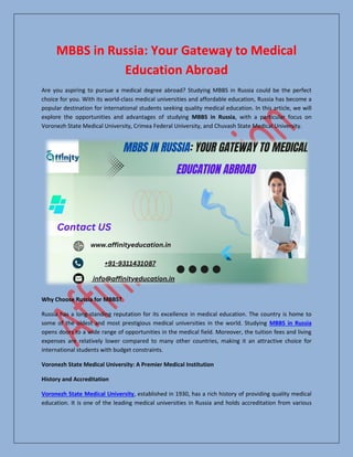 MBBS in Russia: Your Gateway to Medical
Education Abroad
Are you aspiring to pursue a medical degree abroad? Studying MBBS in Russia could be the perfect
choice for you. With its world-class medical universities and affordable education, Russia has become a
popular destination for international students seeking quality medical education. In this article, we will
explore the opportunities and advantages of studying MBBS in Russia, with a particular focus on
Voronezh State Medical University, Crimea Federal University, and Chuvash State Medical University.
Why Choose Russia for MBBS?
Russia has a long-standing reputation for its excellence in medical education. The country is home to
some of the oldest and most prestigious medical universities in the world. Studying MBBS in Russia
opens doors to a wide range of opportunities in the medical field. Moreover, the tuition fees and living
expenses are relatively lower compared to many other countries, making it an attractive choice for
international students with budget constraints.
Voronezh State Medical University: A Premier Medical Institution
History and Accreditation
Voronezh State Medical University, established in 1930, has a rich history of providing quality medical
education. It is one of the leading medical universities in Russia and holds accreditation from various
 