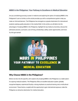 MBBS in the Philippines: Your Pathway to Excellence in Medical Education
Are you considering pursuing a career in medicine and exploring the option of studying MBBS in the
Philippines? Look no further, as this article provides you with a comprehensive guide to help you
make an informed decision. The Philippines has emerged as a popular destination for international
students seeking quality education in the medical field. In this article, we will delve into the
advantages of studying MBBS in the Philippines, highlight the top medical universities, discuss the
admission process, curriculum, cost of living, scholarships, safety, career opportunities, and more.
So, let's get started!
Why Choose MBBS in the Philippines?
Before we dive into the specifics, let's explore why studying MBBS in the Philippines is a viable option
for aspiring medical students. The Philippines offers an excellent education system, globally
recognized degrees, experienced faculty, a strong emphasis on practical training, and a multicultural
environment. These factors, coupled with the opportunity to gain international exposure, make the
Philippines an attractive destination for medical education.
 