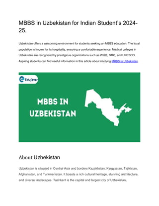 MBBS in Uzbekistan for Indian Student’s 2024-
25.
Uzbekistan offers a welcoming environment for students seeking an MBBS education. The local
population is known for its hospitality, ensuring a comfortable experience. Medical colleges in
Uzbekistan are recognized by prestigious organizations such as WHO, NMC, and UNESCO.
Aspiring students can find useful information in this article about studying MBBS in Uzbekistan.
About Uzbekistan
Uzbekistan is situated in Central Asia and borders Kazakhstan, Kyrgyzstan, Tajikistan,
Afghanistan, and Turkmenistan. It boasts a rich cultural heritage, stunning architecture,
and diverse landscapes. Tashkent is the capital and largest city of Uzbekistan.
 