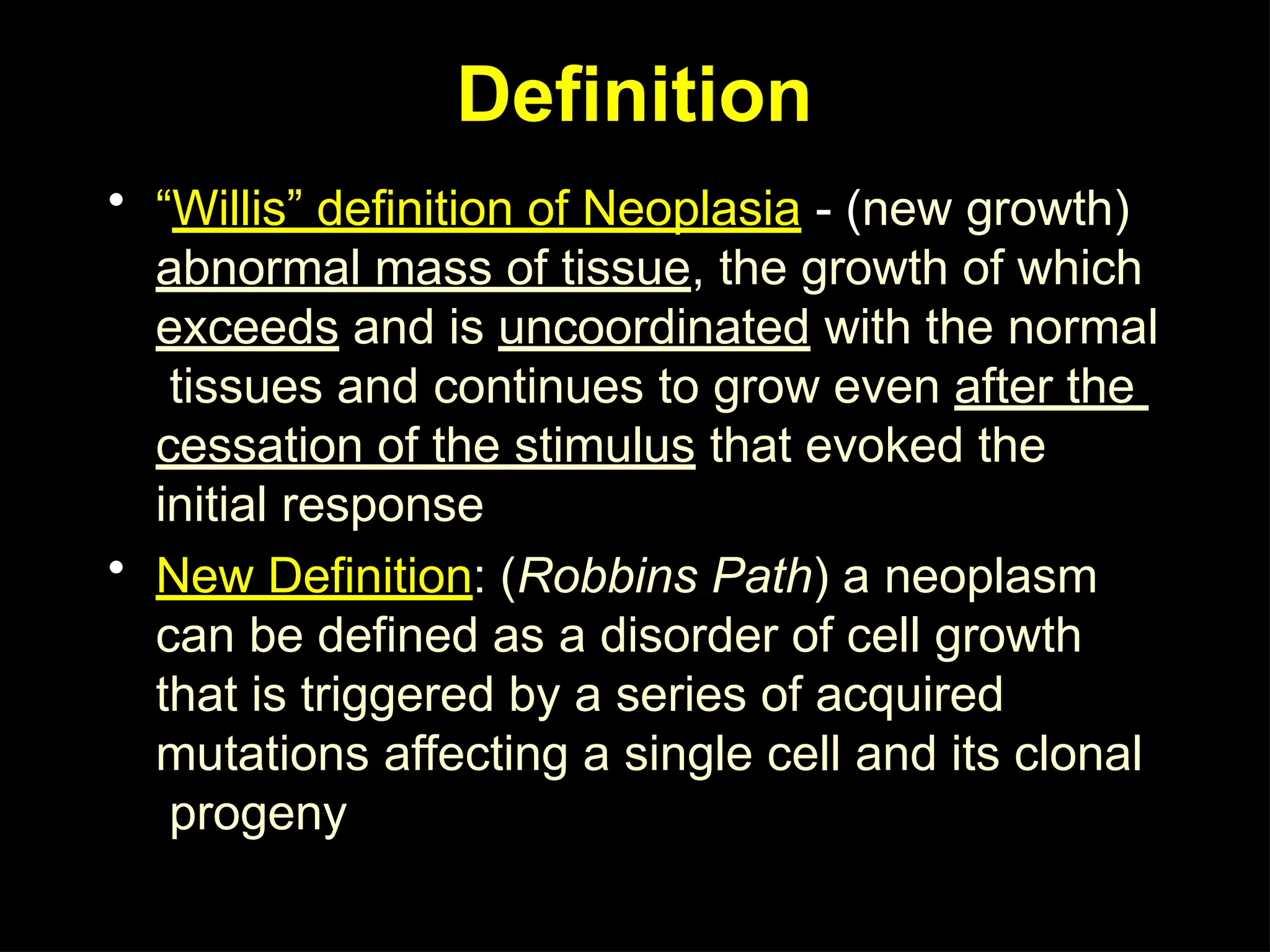Definition
• “Willis” definition of Neoplasia - (new growth)
abnormal mass of tissue, the growth of which
exceeds and is uncoordinated with the normal
tissues and continues to grow even after the
cessation of the stimulus that evoked the
initial response
• New Definition: (Robbins Path) a neoplasm
can be defined as a disorder of cell growth
that is triggered by a series of acquired
mutations affecting a single cell and its clonal
progeny
 
