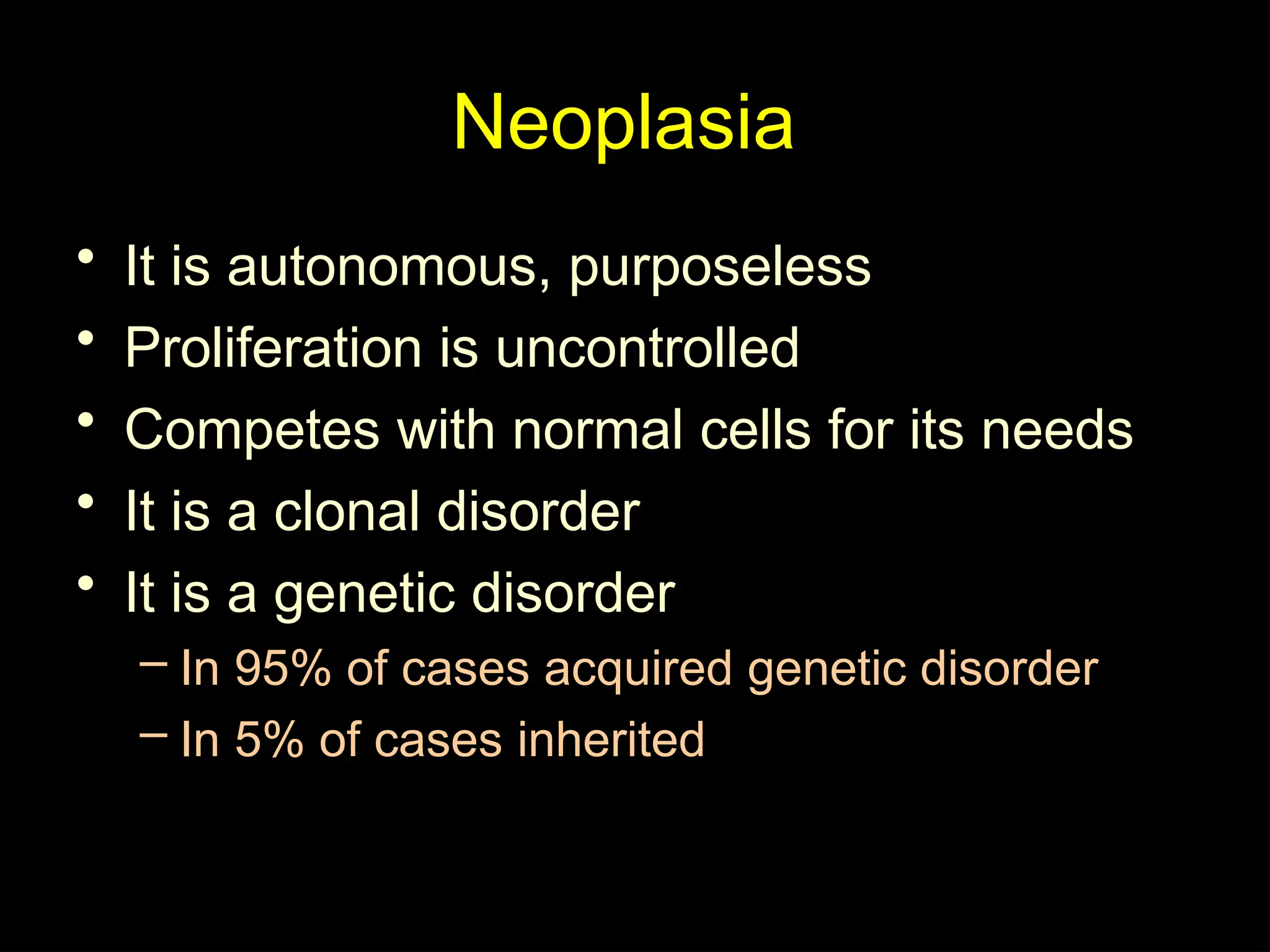 Neoplasia
• It is autonomous, purposeless
• Proliferation is uncontrolled
• Competes with normal cells for its needs
• It is a clonal disorder
• It is a genetic disorder
– In 95% of cases acquired genetic disorder
– In 5% of cases inherited
 
