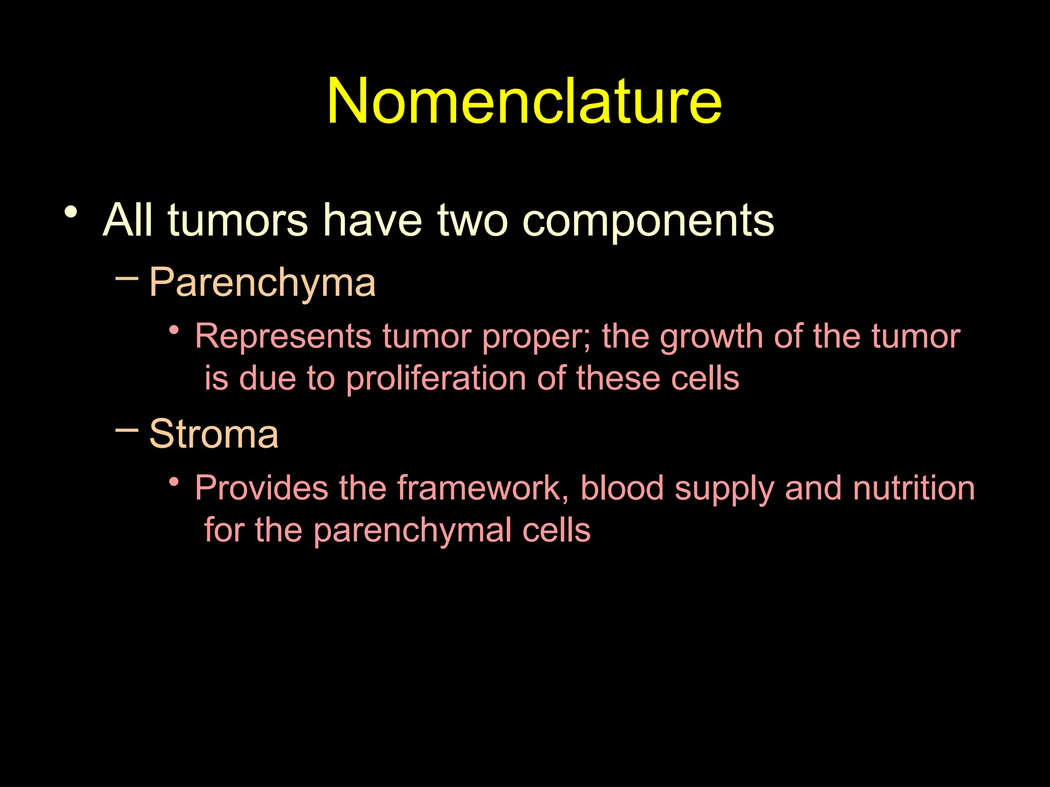 Nomenclature
• All tumors have two components
– Parenchyma
• Represents tumor proper; the growth of the tumor
is due to proliferation of these cells
– Stroma
• Provides the framework, blood supply and nutrition
for the parenchymal cells
 