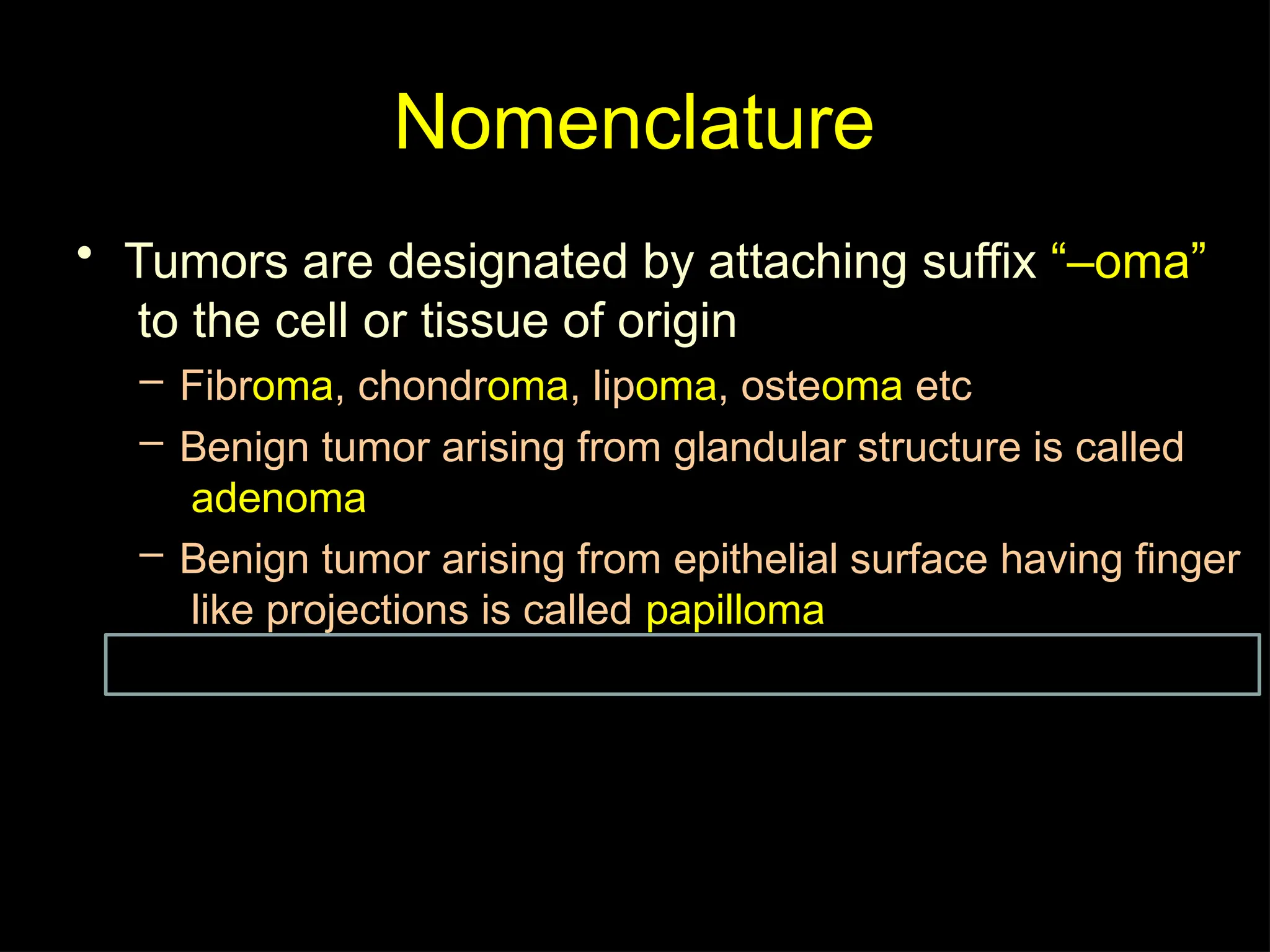 Nomenclature
• Tumors are designated by attaching suffix “–oma”
to the cell or tissue of origin
– Fibroma, chondroma, lipoma, osteoma etc
– Benign tumor arising from glandular structure is called
adenoma
– Benign tumor arising from epithelial surface having finger
like projections is called papilloma
 
