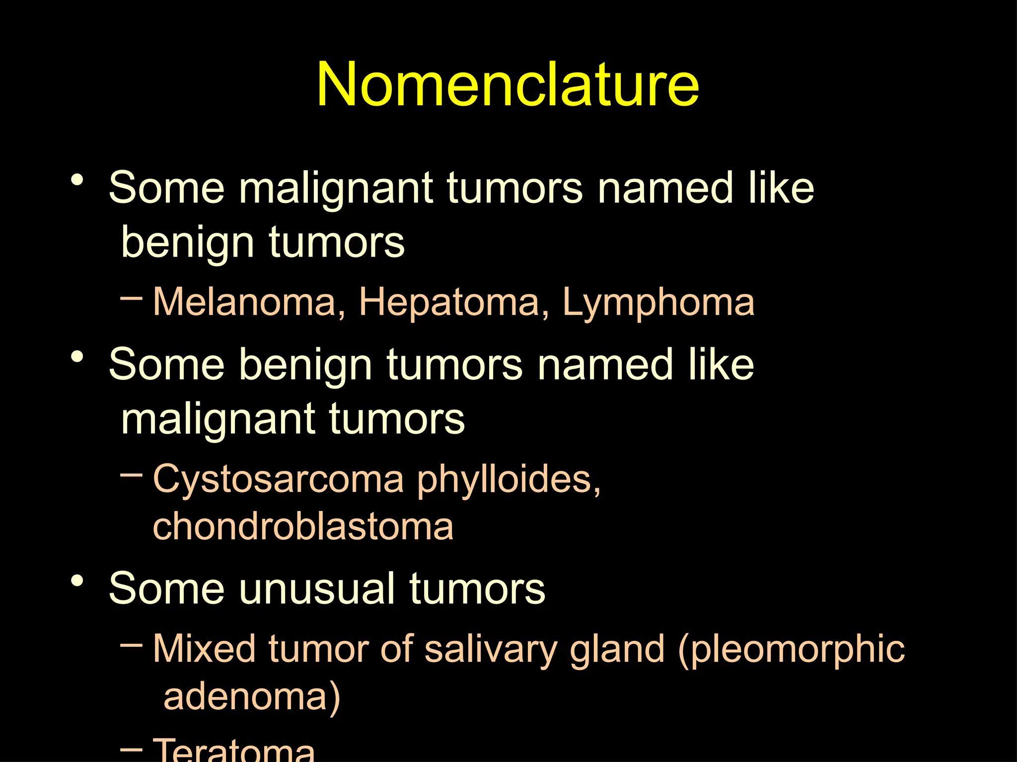Nomenclature
• Some malignant tumors named like
benign tumors
– Melanoma, Hepatoma, Lymphoma
• Some benign tumors named like
malignant tumors
– Cystosarcoma phylloides,
chondroblastoma
• Some unusual tumors
– Mixed tumor of salivary gland (pleomorphic
adenoma)
–
 