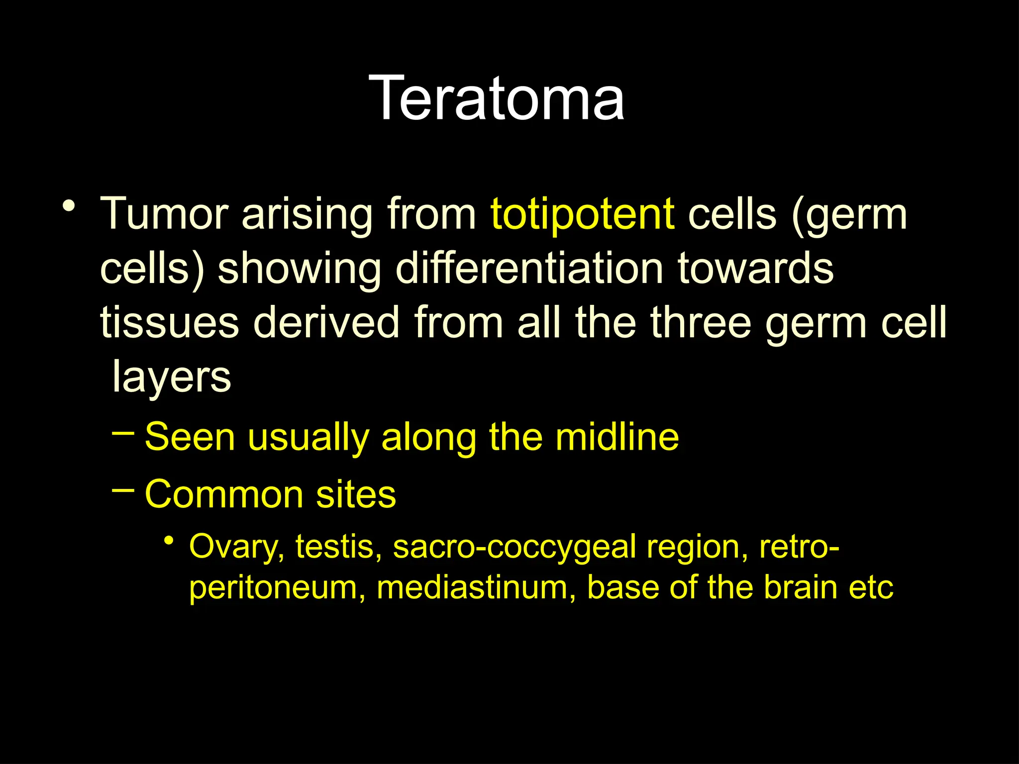 Teratoma
• Tumor arising from totipotent cells (germ
cells) showing differentiation towards
tissues derived from all the three germ cell
layers
– Seen usually along the midline
– Common sites
• Ovary, testis, sacro-coccygeal region, retro-
peritoneum, mediastinum, base of the brain etc
 