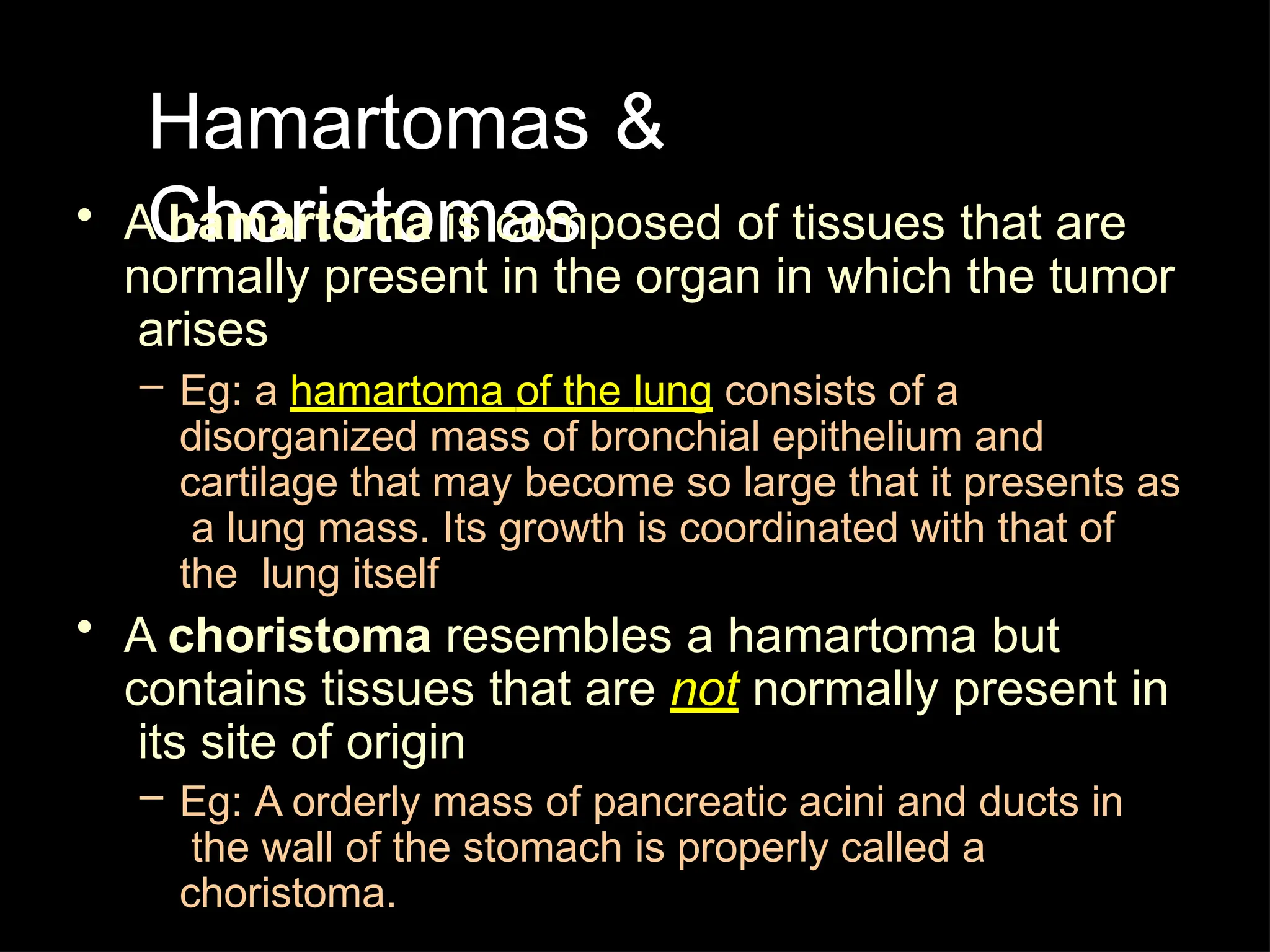 Hamartomas &
Choristomas
• A hamartoma is composed of tissues that are
normally present in the organ in which the tumor
arises
– Eg: a hamartoma of the lung consists of a
disorganized mass of bronchial epithelium and
cartilage that may become so large that it presents as
a lung mass. Its growth is coordinated with that of
the lung itself
• A choristoma resembles a hamartoma but
contains tissues that are not normally present in
its site of origin
– Eg: A orderly mass of pancreatic acini and ducts in
the wall of the stomach is properly called a
choristoma.
 