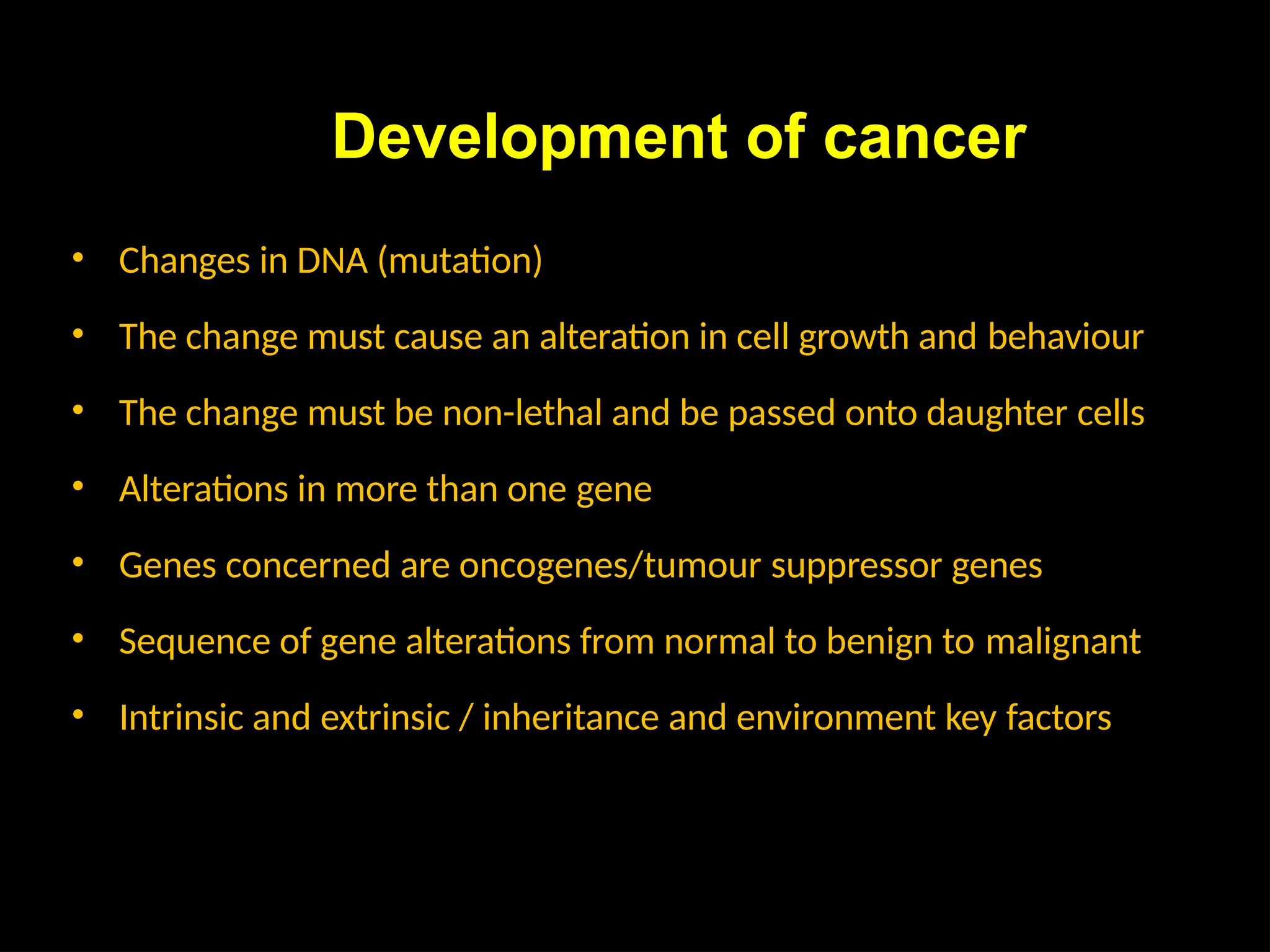 Development of cancer
• Changes in DNA (mutation)
• The change must cause an alteration in cell growth and behaviour
• The change must be non-lethal and be passed onto daughter cells
• Alterations in more than one gene
• Genes concerned are oncogenes/tumour suppressor genes
• Sequence of gene alterations from normal to benign to malignant
• Intrinsic and extrinsic / inheritance and environment key factors
 