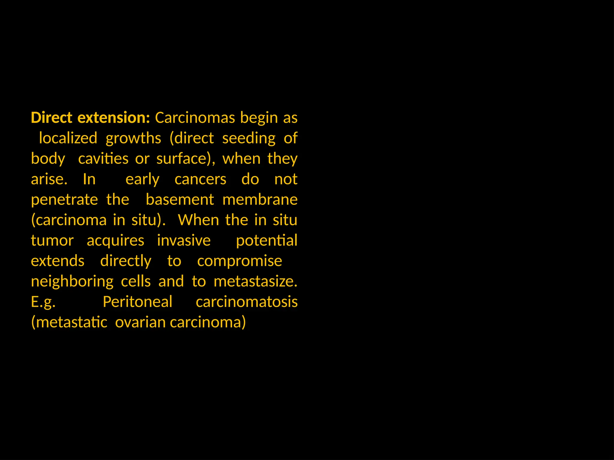 Direct extension: Carcinomas begin as
localized growths (direct seeding of
body cavities or surface), when they
arise. In early cancers do not
penetrate the basement membrane
(carcinoma in situ). When the in situ
tumor acquires invasive potential
extends directly to compromise
neighboring cells and to metastasize.
E.g. Peritoneal carcinomatosis
(metastatic ovarian carcinoma)
 