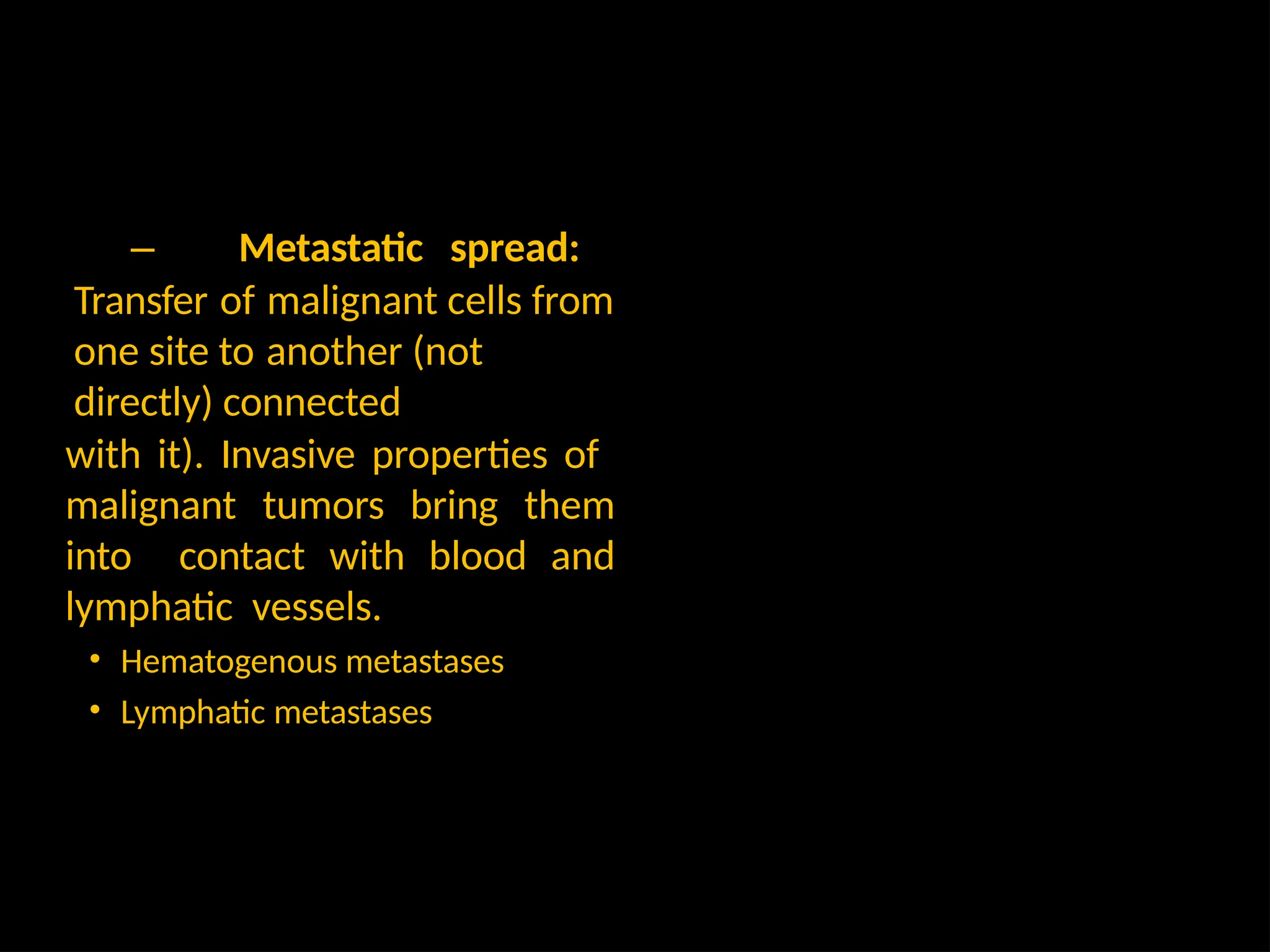 – Metastatic spread:
Transfer of malignant cells from
one site to another (not
directly) connected
with it). Invasive properties of
malignant tumors bring them
into contact with blood and
lymphatic vessels.
• Hematogenous metastases
• Lymphatic metastases
 