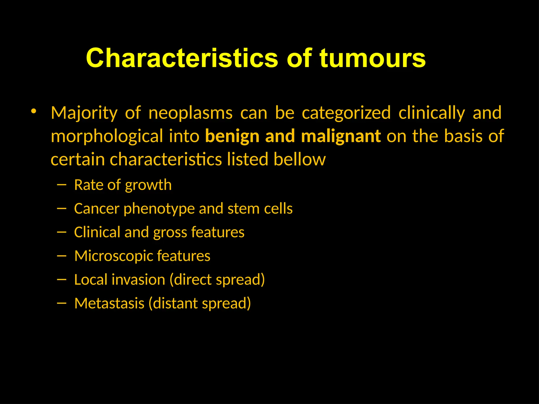 Characteristics of tumours
• Majority of neoplasms can be categorized clinically and
morphological into benign and malignant on the basis of
certain characteristics listed bellow
– Rate of growth
– Cancer phenotype and stem cells
– Clinical and gross features
– Microscopic features
– Local invasion (direct spread)
– Metastasis (distant spread)
 