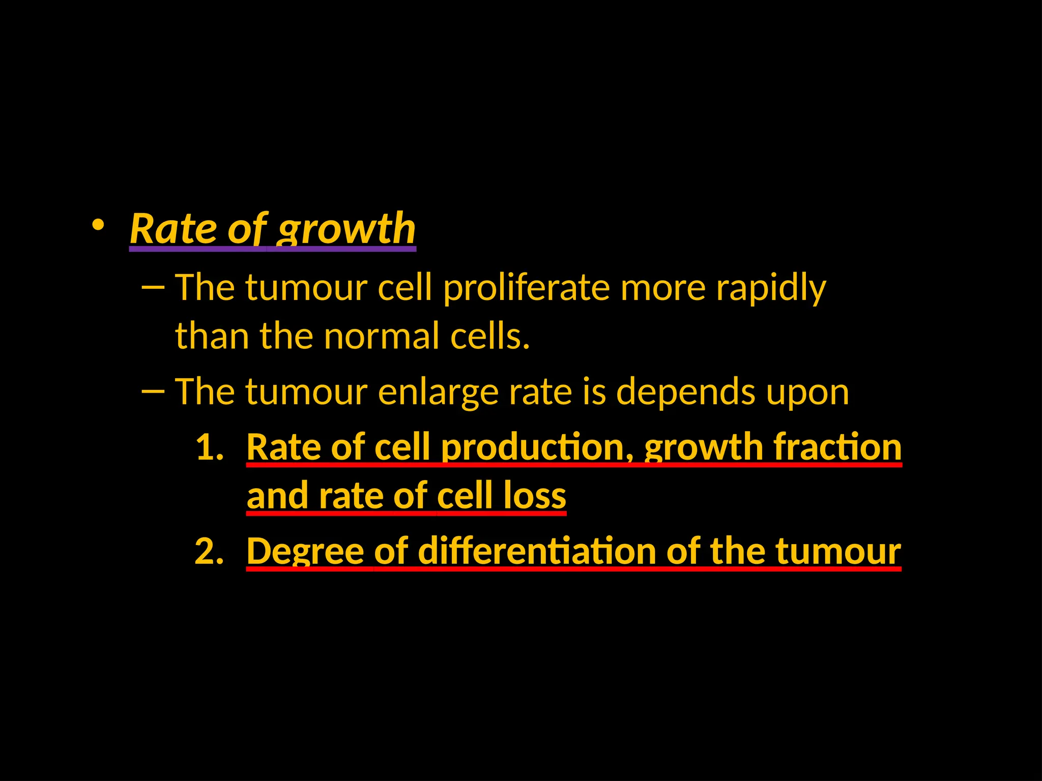 • Rate of growth
– The tumour cell proliferate more rapidly
than the normal cells.
– The tumour enlarge rate is depends upon
1. Rate of cell production, growth fraction
and rate of cell loss
2. Degree of differentiation of the tumour
 