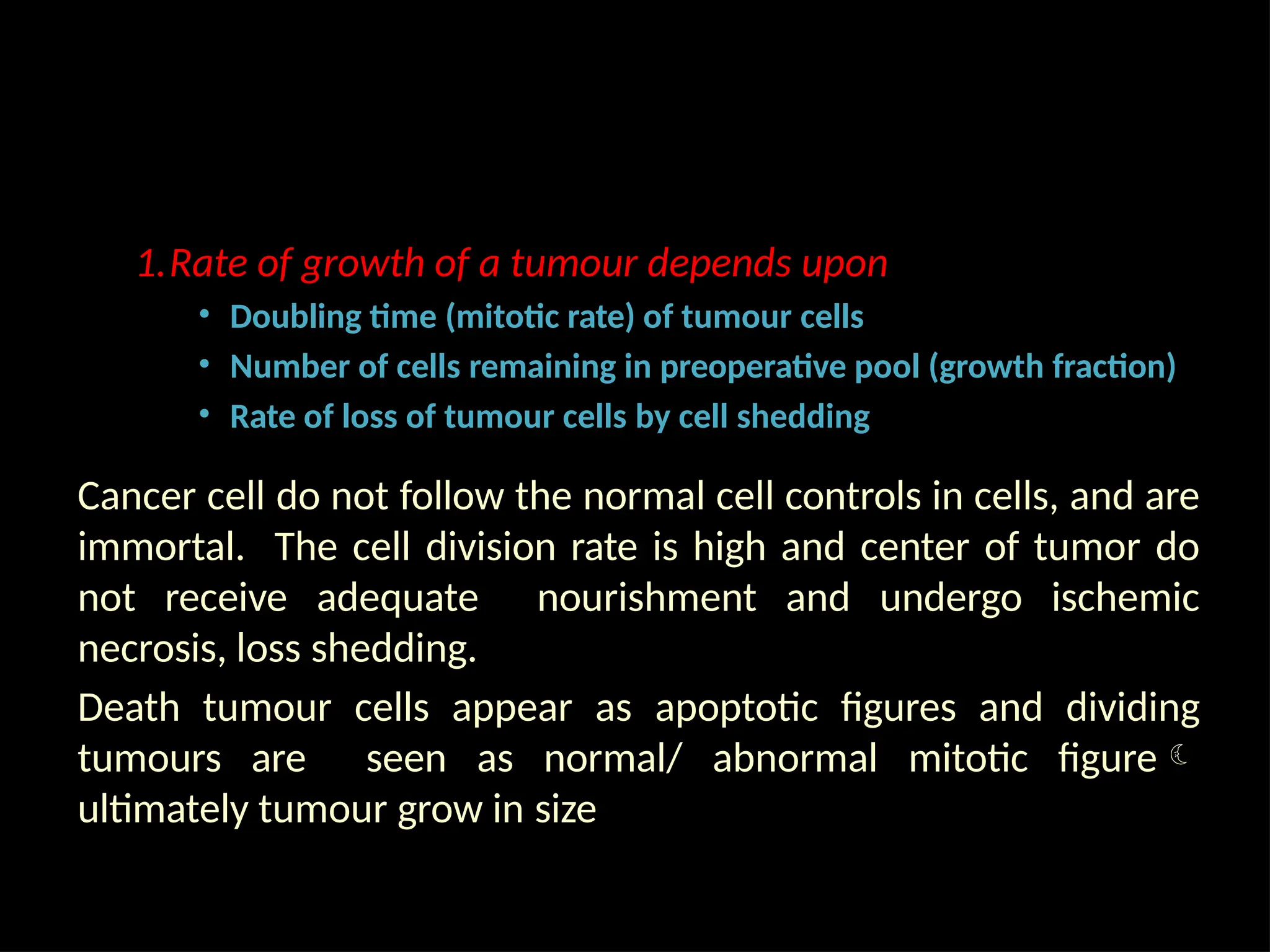 1.Rate of growth of a tumour depends upon
• Doubling time (mitotic rate) of tumour cells
• Number of cells remaining in preoperative pool (growth fraction)
• Rate of loss of tumour cells by cell shedding
Cancer cell do not follow the normal cell controls in cells, and are
immortal. The cell division rate is high and center of tumor do
not receive adequate nourishment and undergo ischemic
necrosis, loss shedding.
Death tumour cells appear as apoptotic figures and dividing
tumours are seen as normal/ abnormal mitotic figure
ultimately tumour grow in size
 