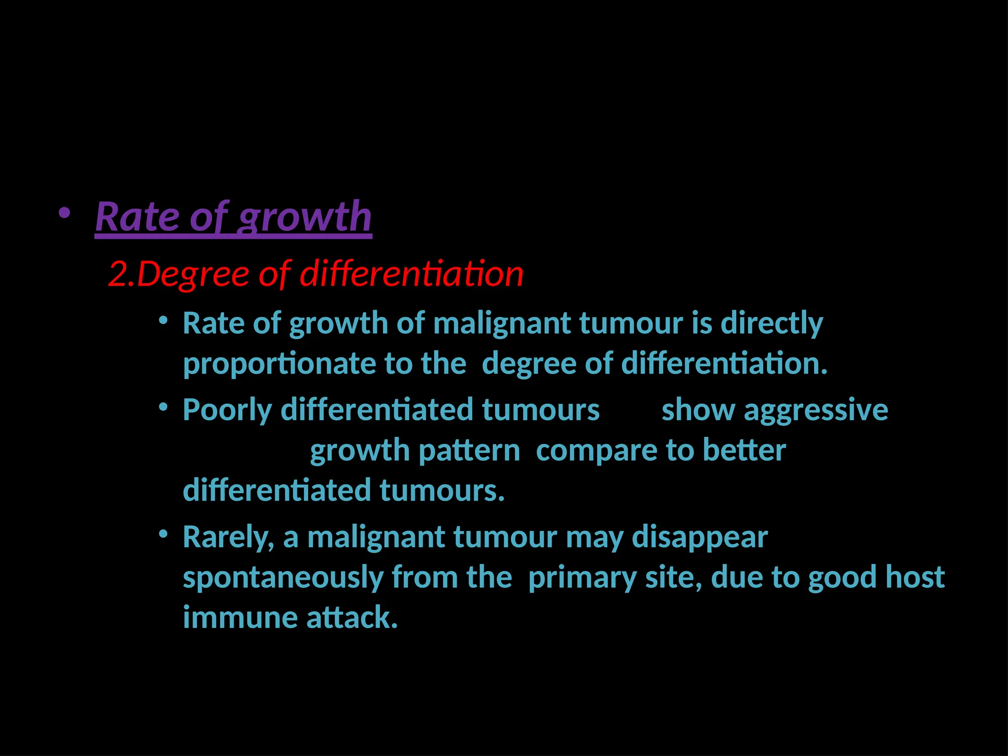 • Rate of growth
2.Degree of differentiation
• Rate of growth of malignant tumour is directly
proportionate to the degree of differentiation.
• Poorly differentiated tumours show aggressive
growth pattern compare to better
differentiated tumours.
• Rarely, a malignant tumour may disappear
spontaneously from the primary site, due to good host
immune attack.
 