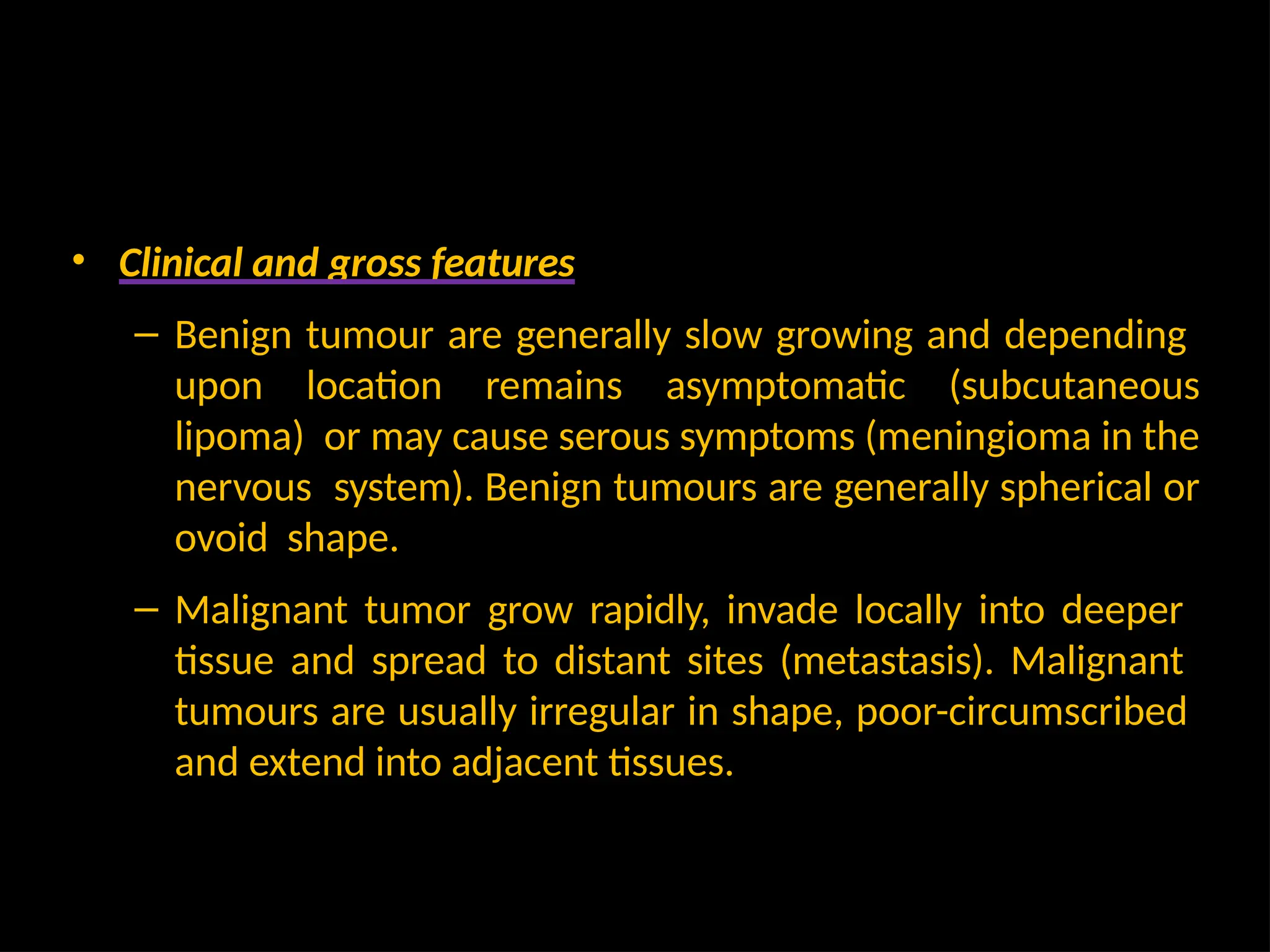 • Clinical and gross features
– Benign tumour are generally slow growing and depending
upon location remains asymptomatic (subcutaneous
lipoma) or may cause serous symptoms (meningioma in the
nervous system). Benign tumours are generally spherical or
ovoid shape.
– Malignant tumor grow rapidly, invade locally into deeper
tissue and spread to distant sites (metastasis). Malignant
tumours are usually irregular in shape, poor-circumscribed
and extend into adjacent tissues.
 