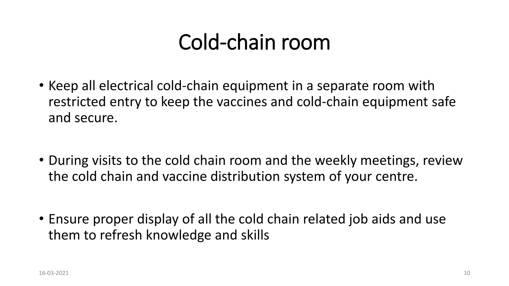 Cold-chain room
• Keep all electrical cold-chain equipment in a separate room with
restricted entry to keep the vaccines and cold-chain equipment safe
and secure.
• During visits to the cold chain room and the weekly meetings, review
the cold chain and vaccine distribution system of your centre.
• Ensure proper display of all the cold chain related job aids and use
them to refresh knowledge and skills
16-03-2021 10
 