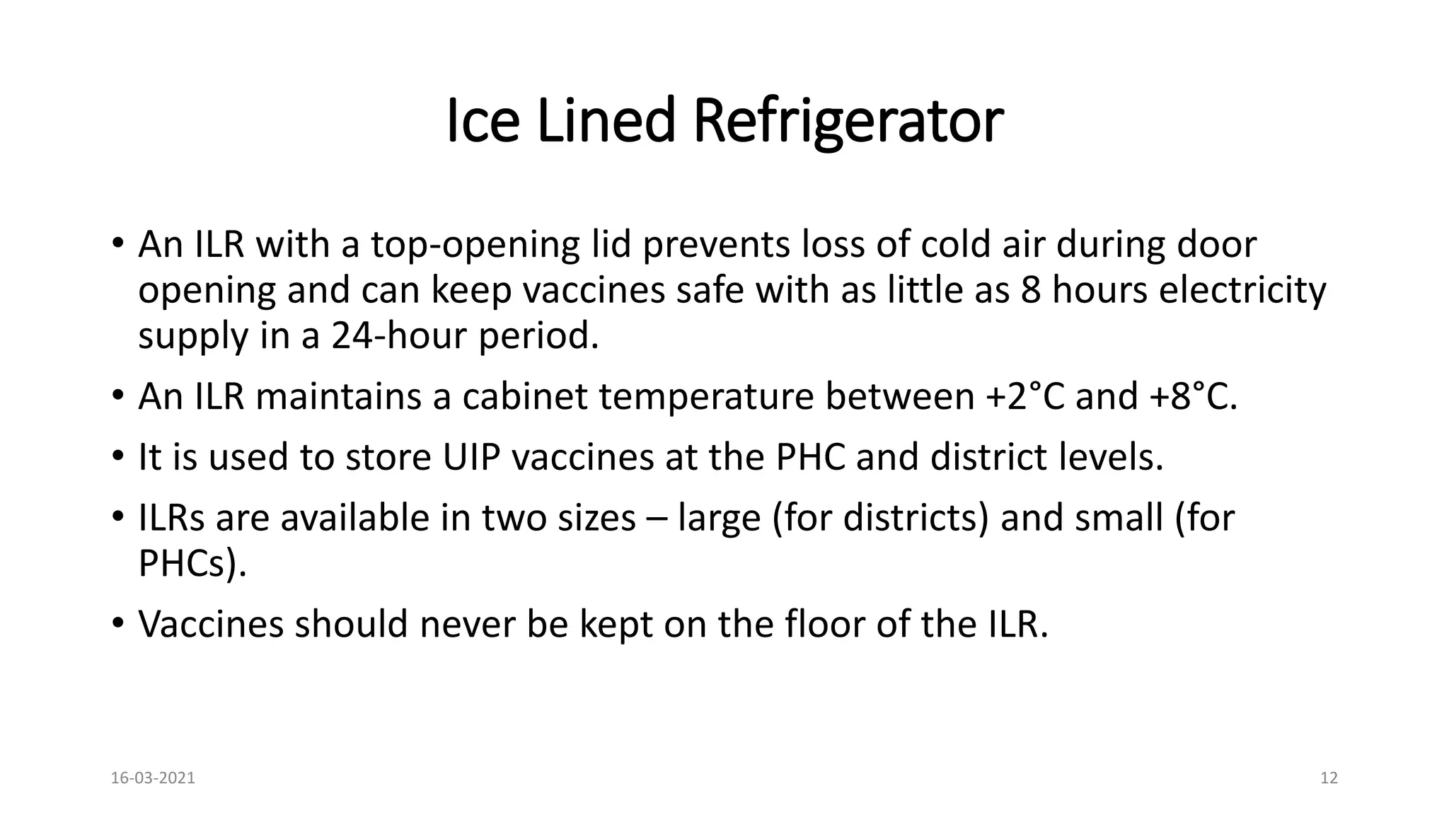 Ice Lined Refrigerator
• An ILR with a top-opening lid prevents loss of cold air during door
opening and can keep vaccines safe with as little as 8 hours electricity
supply in a 24-hour period.
• An ILR maintains a cabinet temperature between +2°C and +8°C.
• It is used to store UIP vaccines at the PHC and district levels.
• ILRs are available in two sizes – large (for districts) and small (for
PHCs).
• Vaccines should never be kept on the floor of the ILR.
16-03-2021 12
 