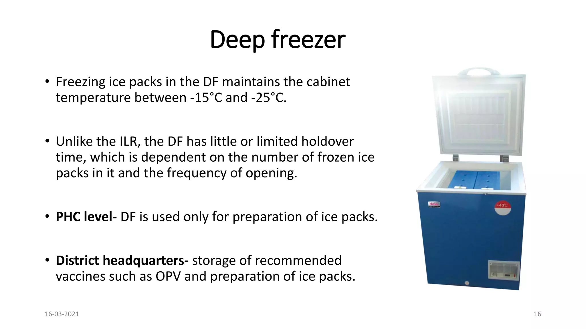 Deep freezer
• Freezing ice packs in the DF maintains the cabinet
temperature between -15°C and -25°C.
• Unlike the ILR, the DF has little or limited holdover
time, which is dependent on the number of frozen ice
packs in it and the frequency of opening.
• PHC level- DF is used only for preparation of ice packs.
• District headquarters- storage of recommended
vaccines such as OPV and preparation of ice packs.
16-03-2021 16
 
