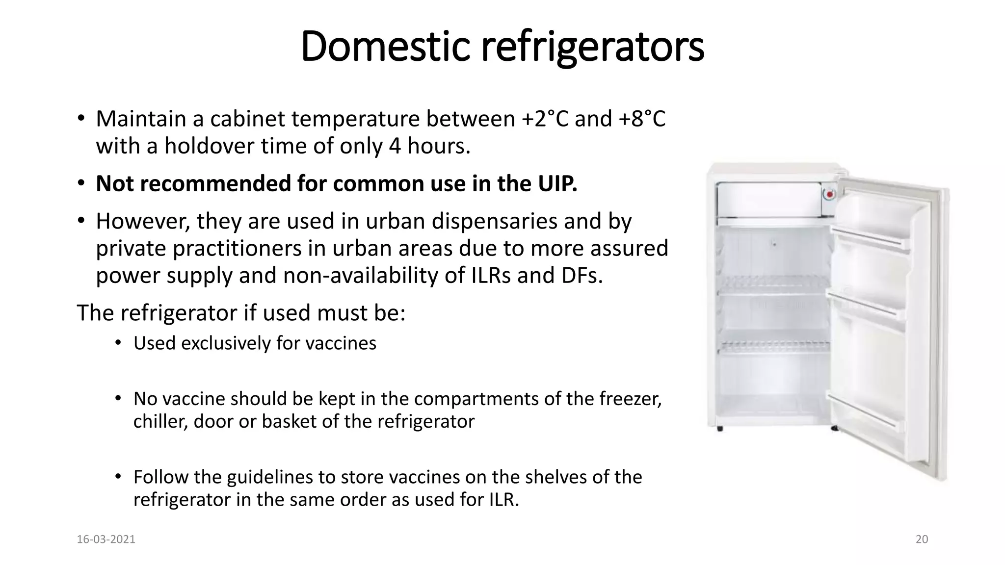 Domestic refrigerators
• Maintain a cabinet temperature between +2°C and +8°C
with a holdover time of only 4 hours.
• Not recommended for common use in the UIP.
• However, they are used in urban dispensaries and by
private practitioners in urban areas due to more assured
power supply and non-availability of ILRs and DFs.
The refrigerator if used must be:
• Used exclusively for vaccines
• No vaccine should be kept in the compartments of the freezer,
chiller, door or basket of the refrigerator
• Follow the guidelines to store vaccines on the shelves of the
refrigerator in the same order as used for ILR.
16-03-2021 20
 
