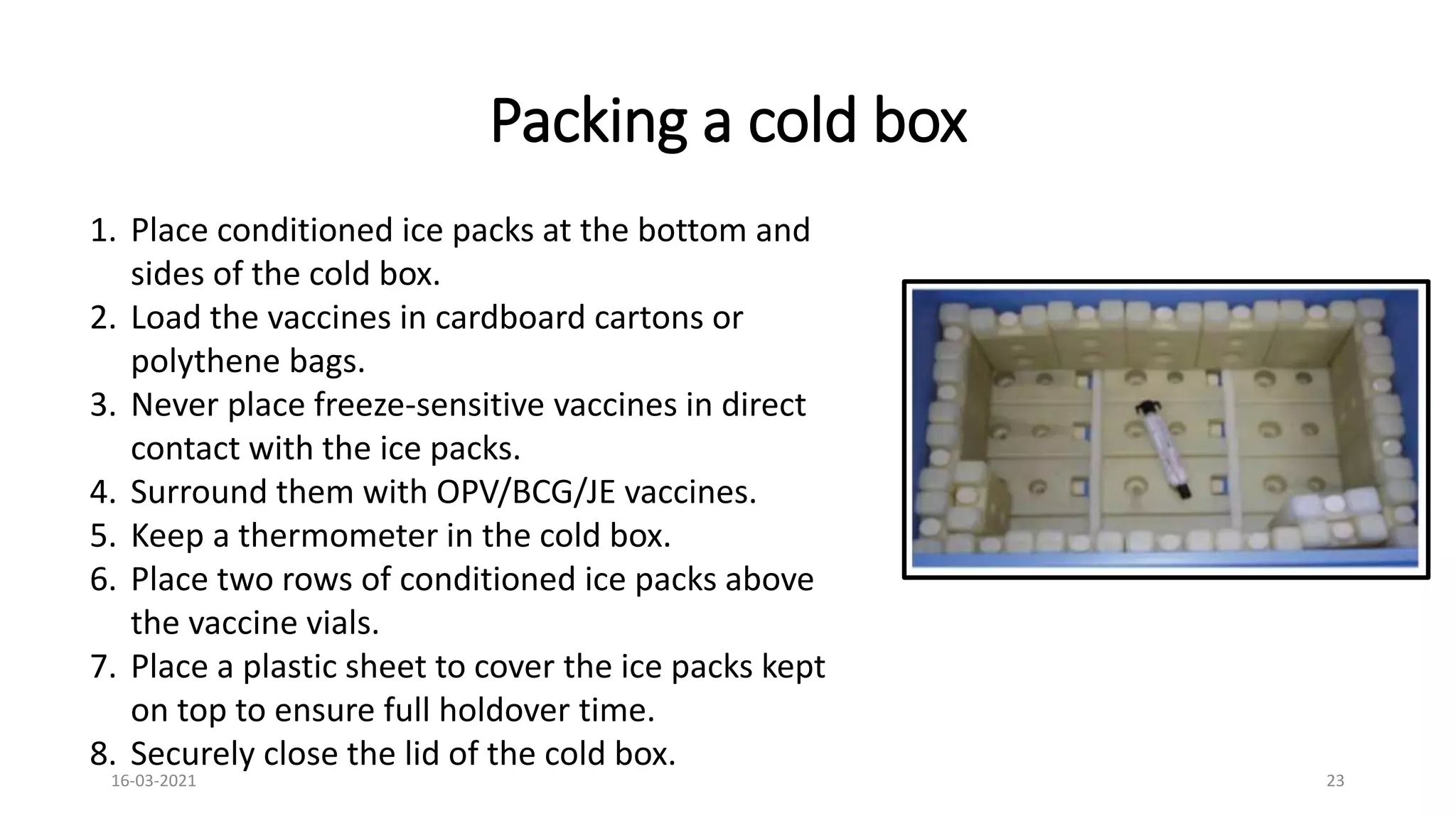Packing a cold box
1. Place conditioned ice packs at the bottom and
sides of the cold box.
2. Load the vaccines in cardboard cartons or
polythene bags.
3. Never place freeze-sensitive vaccines in direct
contact with the ice packs.
4. Surround them with OPV/BCG/JE vaccines.
5. Keep a thermometer in the cold box.
6. Place two rows of conditioned ice packs above
the vaccine vials.
7. Place a plastic sheet to cover the ice packs kept
on top to ensure full holdover time.
8. Securely close the lid of the cold box.
16-03-2021 23
 
