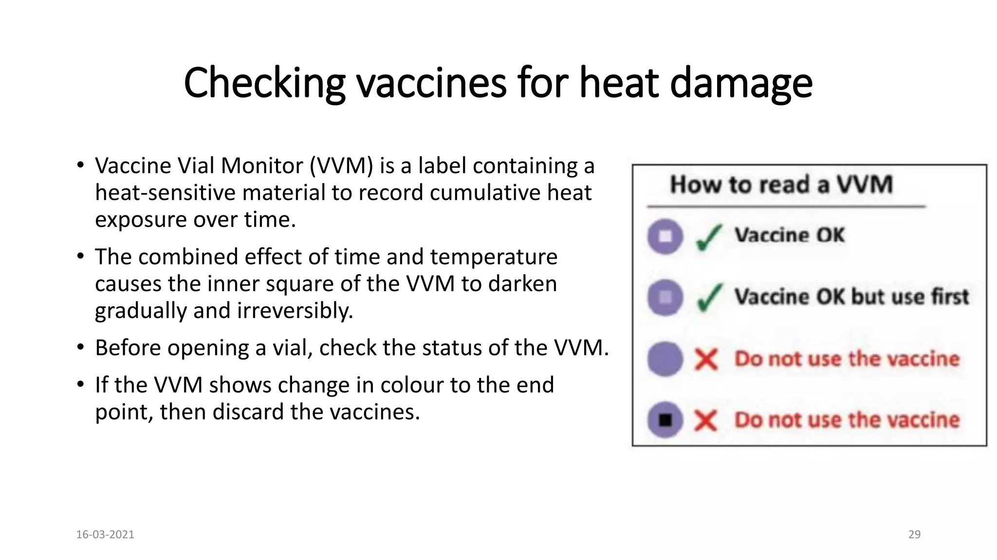 Checking vaccines for heat damage
• Vaccine Vial Monitor (VVM) is a label containing a
heat-sensitive material to record cumulative heat
exposure over time.
• The combined effect of time and temperature
causes the inner square of the VVM to darken
gradually and irreversibly.
• Before opening a vial, check the status of the VVM.
• If the VVM shows change in colour to the end
point, then discard the vaccines.
16-03-2021 29
 