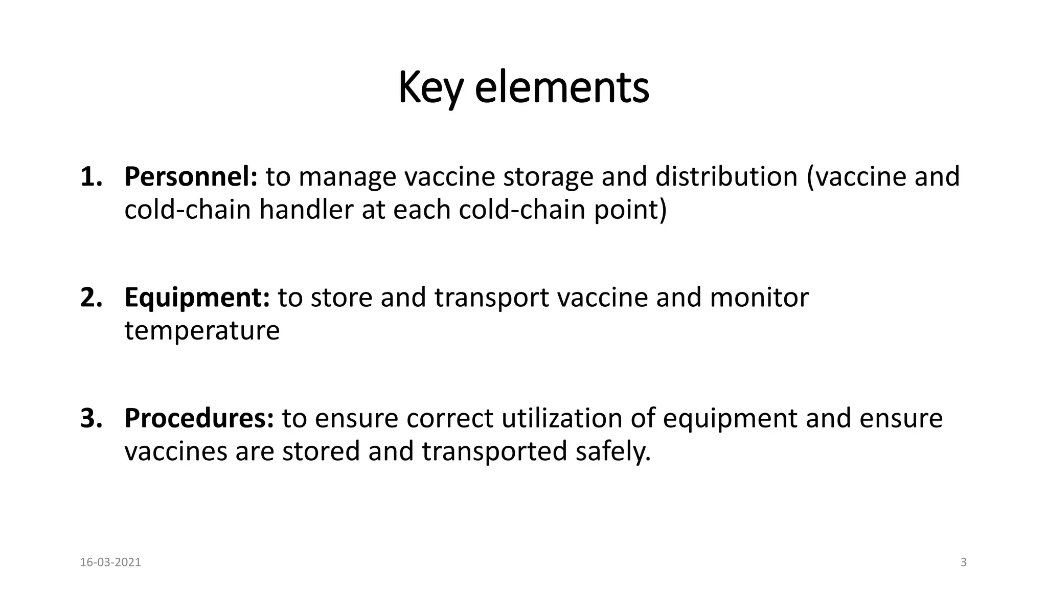 Key elements
1. Personnel: to manage vaccine storage and distribution (vaccine and
cold-chain handler at each cold-chain point)
2. Equipment: to store and transport vaccine and monitor
temperature
3. Procedures: to ensure correct utilization of equipment and ensure
vaccines are stored and transported safely.
16-03-2021 3
 