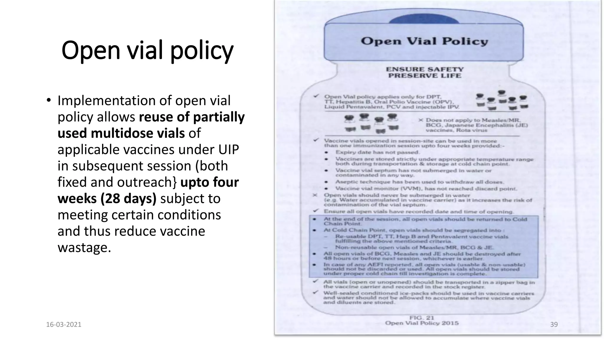 Open vial policy
• Implementation of open vial
policy allows reuse of partially
used multidose vials of
applicable vaccines under UIP
in subsequent session (both
fixed and outreach} upto four
weeks (28 days) subject to
meeting certain conditions
and thus reduce vaccine
wastage.
16-03-2021 39
 