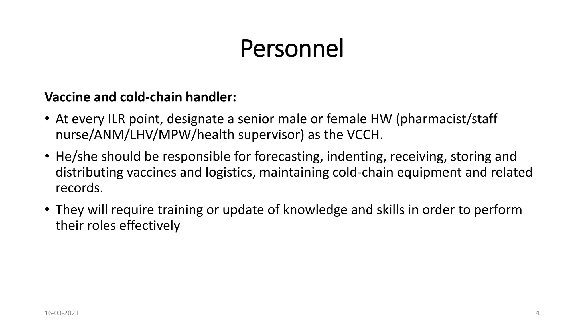 Personnel
Vaccine and cold-chain handler:
• At every ILR point, designate a senior male or female HW (pharmacist/staff
nurse/ANM/LHV/MPW/health supervisor) as the VCCH.
• He/she should be responsible for forecasting, indenting, receiving, storing and
distributing vaccines and logistics, maintaining cold-chain equipment and related
records.
• They will require training or update of knowledge and skills in order to perform
their roles effectively
16-03-2021 4
 