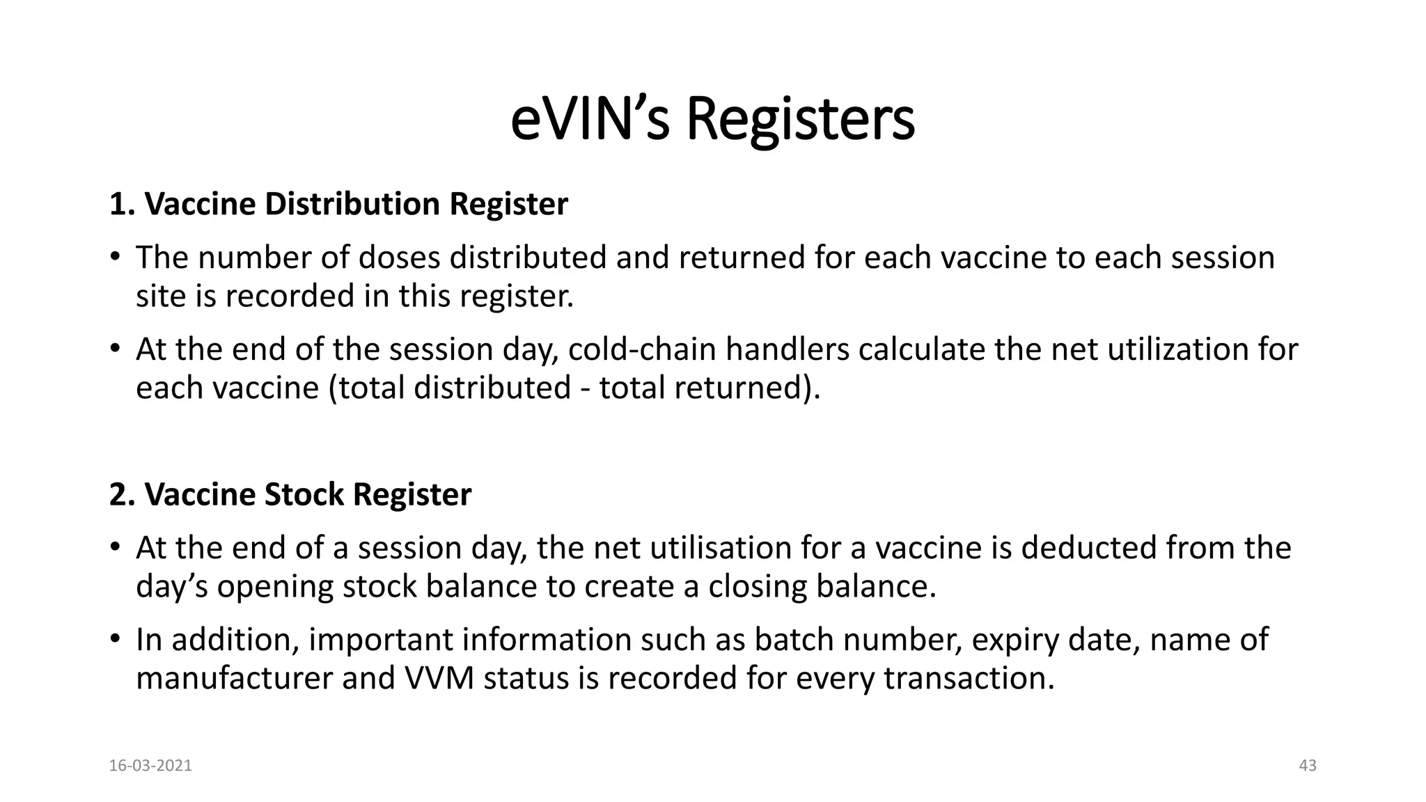 eVIN’s Registers
1. Vaccine Distribution Register
• The number of doses distributed and returned for each vaccine to each session
site is recorded in this register.
• At the end of the session day, cold-chain handlers calculate the net utilization for
each vaccine (total distributed - total returned).
2. Vaccine Stock Register
• At the end of a session day, the net utilisation for a vaccine is deducted from the
day’s opening stock balance to create a closing balance.
• In addition, important information such as batch number, expiry date, name of
manufacturer and VVM status is recorded for every transaction.
16-03-2021 43
 