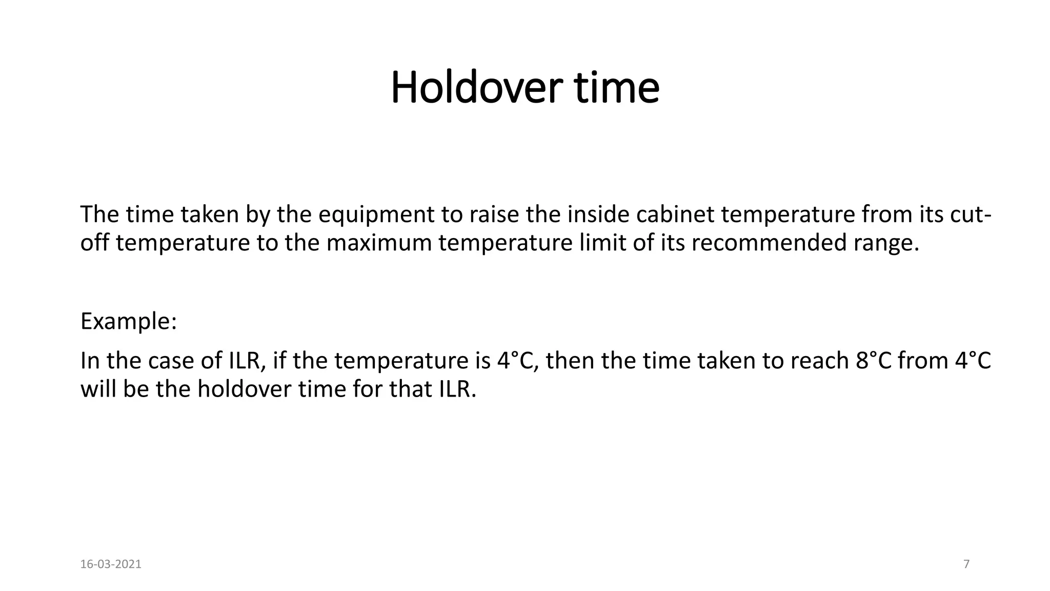 Holdover time
The time taken by the equipment to raise the inside cabinet temperature from its cut-
off temperature to the maximum temperature limit of its recommended range.
Example:
In the case of ILR, if the temperature is 4°C, then the time taken to reach 8°C from 4°C
will be the holdover time for that ILR.
16-03-2021 7
 