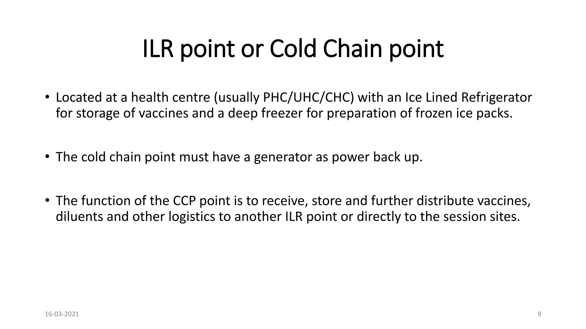 ILR point or Cold Chain point
• Located at a health centre (usually PHC/UHC/CHC) with an Ice Lined Refrigerator
for storage of vaccines and a deep freezer for preparation of frozen ice packs.
• The cold chain point must have a generator as power back up.
• The function of the CCP point is to receive, store and further distribute vaccines,
diluents and other logistics to another ILR point or directly to the session sites.
16-03-2021 9
 