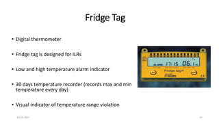 Fridge Tag
• Digital thermometer
• Fridge tag is designed for ILRs
• Low and high temperature alarm indicator
• 30 days temperature recorder (records max and min
temperature every day)
• Visual indicator of temperature range violation
16-03-2021 14
 
