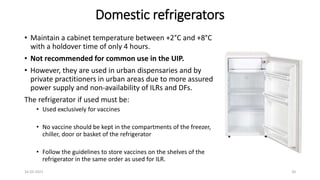 Domestic refrigerators
• Maintain a cabinet temperature between +2°C and +8°C
with a holdover time of only 4 hours.
• Not recommended for common use in the UIP.
• However, they are used in urban dispensaries and by
private practitioners in urban areas due to more assured
power supply and non-availability of ILRs and DFs.
The refrigerator if used must be:
• Used exclusively for vaccines
• No vaccine should be kept in the compartments of the freezer,
chiller, door or basket of the refrigerator
• Follow the guidelines to store vaccines on the shelves of the
refrigerator in the same order as used for ILR.
16-03-2021 20
 