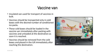 Vaccine van
• Insulated van used for transport of vaccines in
bulk.
• Vaccines should be transported only in cold
boxes with the desired number of conditioned
ice packs.
• These cold boxes should be loaded in the
vaccine van immediately after packing with
vaccines and unloaded at the destination as
soon it is reached.
• Vaccines should be removed from the cold
boxes and placed in the ILR immediately after
reaching the destination.
16-03-2021 21
 