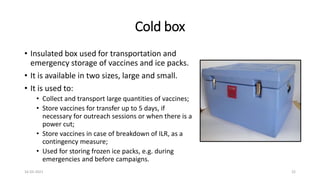 Cold box
• Insulated box used for transportation and
emergency storage of vaccines and ice packs.
• It is available in two sizes, large and small.
• It is used to:
• Collect and transport large quantities of vaccines;
• Store vaccines for transfer up to 5 days, if
necessary for outreach sessions or when there is a
power cut;
• Store vaccines in case of breakdown of ILR, as a
contingency measure;
• Used for storing frozen ice packs, e.g. during
emergencies and before campaigns.
16-03-2021 22
 