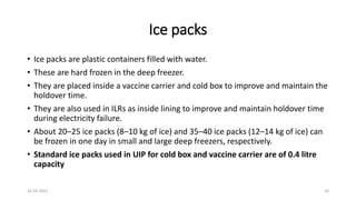 Ice packs
• Ice packs are plastic containers filled with water.
• These are hard frozen in the deep freezer.
• They are placed inside a vaccine carrier and cold box to improve and maintain the
holdover time.
• They are also used in ILRs as inside lining to improve and maintain holdover time
during electricity failure.
• About 20–25 ice packs (8–10 kg of ice) and 35–40 ice packs (12–14 kg of ice) can
be frozen in one day in small and large deep freezers, respectively.
• Standard ice packs used in UIP for cold box and vaccine carrier are of 0.4 litre
capacity
16-03-2021 24
 