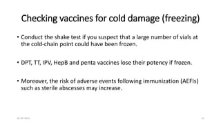 Checking vaccines for cold damage (freezing)
• Conduct the shake test if you suspect that a large number of vials at
the cold-chain point could have been frozen.
• DPT, TT, IPV, HepB and penta vaccines lose their potency if frozen.
• Moreover, the risk of adverse events following immunization (AEFIs)
such as sterile abscesses may increase.
16-03-2021 31
 