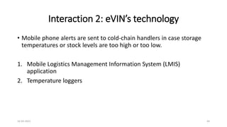 Interaction 2: eVIN’s technology
• Mobile phone alerts are sent to cold-chain handlers in case storage
temperatures or stock levels are too high or too low.
1. Mobile Logistics Management Information System (LMIS)
application
2. Temperature loggers
16-03-2021 44
 