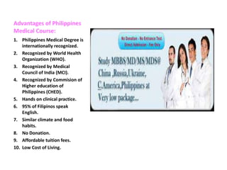 Advantages of Philippines
Medical Course:
1. Philippines Medical Degree is
internationally recognized.
2. Recognized by World Health
Organization (WHO).
3. Recognized by Medical
Council of India (MCI).
4. Recognized by Commision of
Higher education of
Philippines (CHED).
5. Hands on clinical practice.
6. 95% of Filipinos speak
English.
7. Similar climate and food
habits.
8. No Donation.
9. Affordable tuition fees.
10. Low Cost of Living.