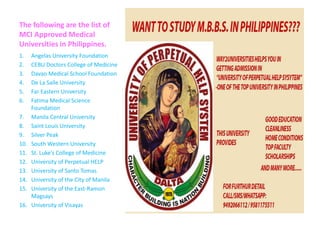 The following are the list of
MCI Approved Medical
Universities in Philippines.
1. Angelas University Foundation
2. CEBU Doctors College of Medicine
3. Davao Medical School Foundation
4. De La Salle University
5. Far Eastern University
6. Fatima Medical Science
Foundation
7. Manila Central University
8. Saint Louis University
9. Silver Peak
10. South Western University
11. St. Luke’s College of Medicine
12. University of Perpetual HELP
13. University of Santo Tomas
14. University of the City of Manila
15. University of the East-Ramon
Magsays
16. University of Visayas