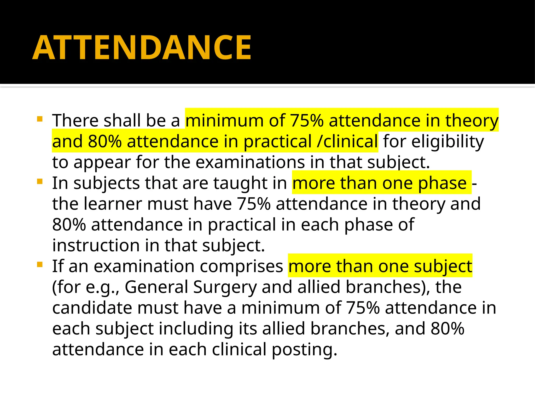 ATTENDANCE
 There shall be a minimum of 75% attendance in theory
and 80% attendance in practical /clinical for eligibility
to appear for the examinations in that subject.
 In subjects that are taught in more than one phase -
the learner must have 75% attendance in theory and
80% attendance in practical in each phase of
instruction in that subject.
 If an examination comprises more than one subject
(for e.g., General Surgery and allied branches), the
candidate must have a minimum of 75% attendance in
each subject including its allied branches, and 80%
attendance in each clinical posting.
 
