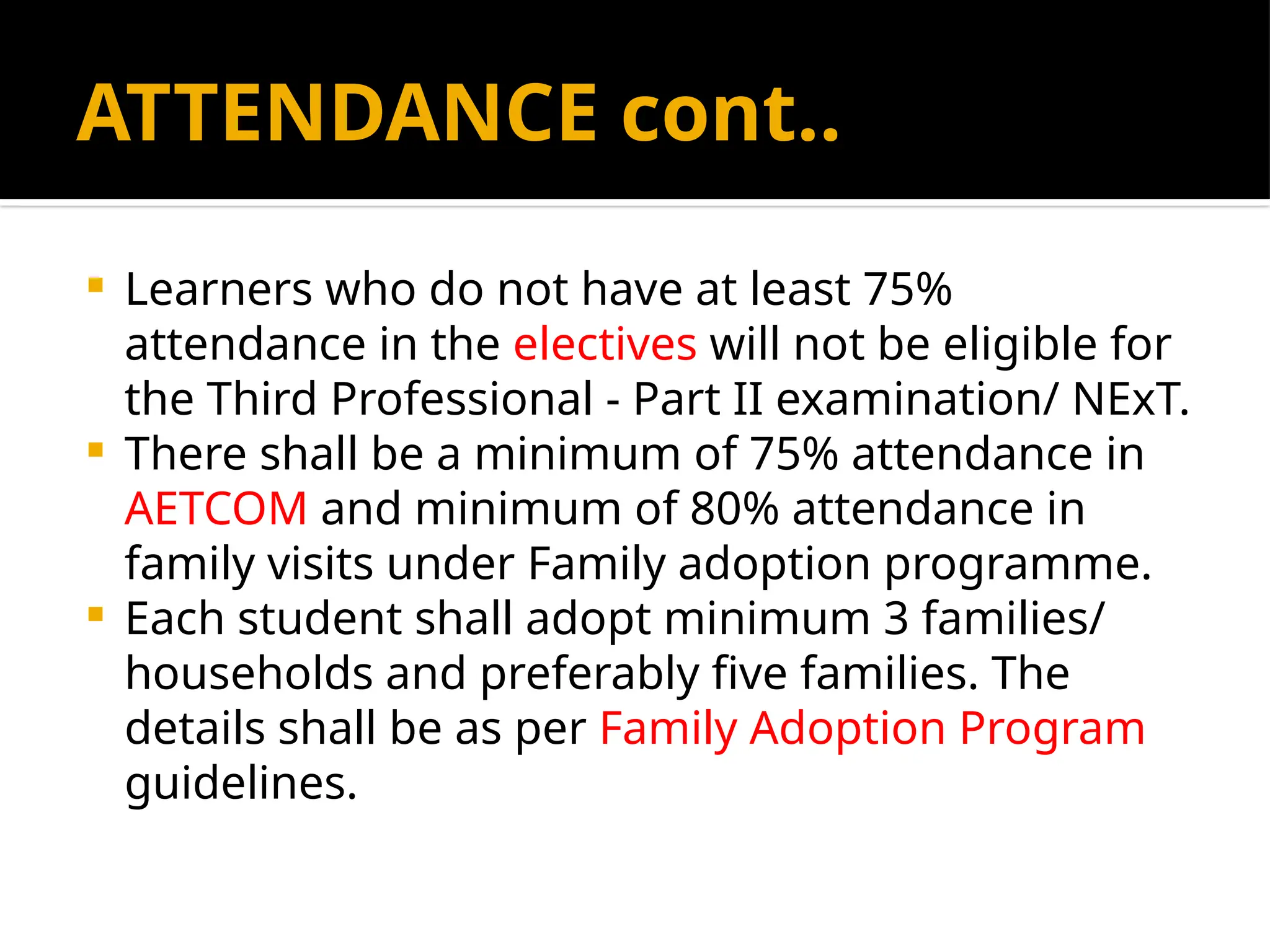 ATTENDANCE cont..
 Learners who do not have at least 75%
attendance in the electives will not be eligible for
the Third Professional - Part II examination/ NExT.
 There shall be a minimum of 75% attendance in
AETCOM and minimum of 80% attendance in
family visits under Family adoption programme.
 Each student shall adopt minimum 3 families/
households and preferably five families. The
details shall be as per Family Adoption Program
guidelines.
 