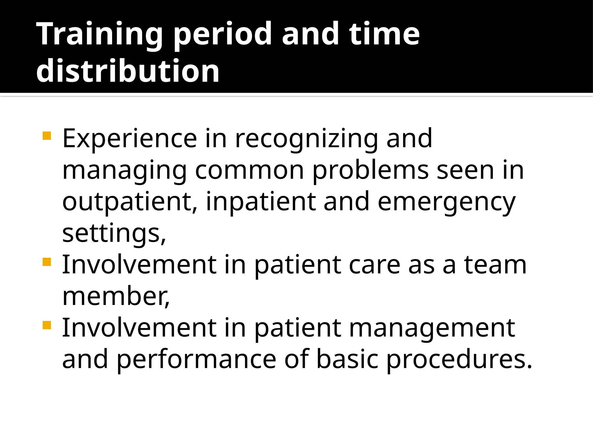 Training period and time
distribution
 Experience in recognizing and
managing common problems seen in
outpatient, inpatient and emergency
settings,
 Involvement in patient care as a team
member,
 Involvement in patient management
and performance of basic procedures.
 