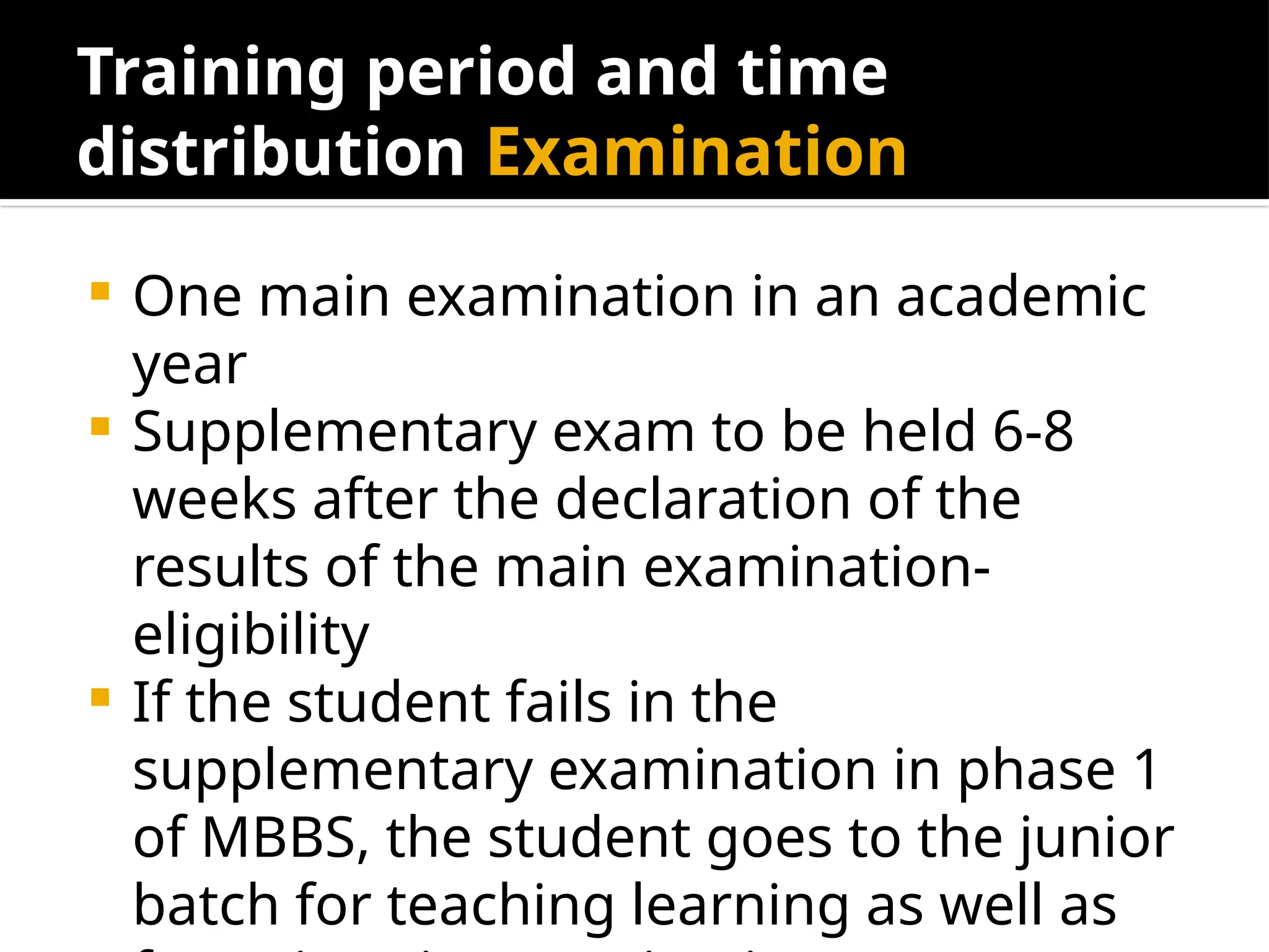 Training period and time
distribution Examination
 One main examination in an academic
year
 Supplementary exam to be held 6-8
weeks after the declaration of the
results of the main examination-
eligibility
 If the student fails in the
supplementary examination in phase 1
of MBBS, the student goes to the junior
batch for teaching learning as well as
 